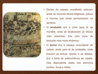 • Dentro do espaço muralhado estavam
ainda as minorias étnico-religiosas, judeus
e mouros que ainda permaneciam no
território.
• O arrabalde era a zona para lá da
muralha, onde se localizavam os ofícios
mais poluentes. Era uma zona de
exclusão mas muito dinâmica;
• O termo era o espaço circundante da
cidade, ainda para lá do arrabalde, onde
ficavam as vinhas, searas e as aldeias.
Era a fonte de sobrevivência da cidade,
mas dependente desta nos domínios
jurídico, fiscal e militar.
 