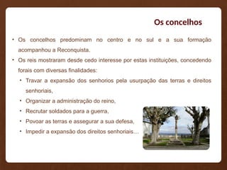 Os concelhos
• Os concelhos predominam no centro e no sul e a sua formação
acompanhou a Reconquista.
• Os reis mostraram desde cedo interesse por estas instituições, concedendo
forais com diversas finalidades:
• Travar a expansão dos senhorios pela usurpação das terras e direitos
senhoriais,
• Organizar a administração do reino,
• Recrutar soldados para a guerra,
• Povoar as terras e assegurar a sua defesa,
• Impedir a expansão dos direitos senhoriais…
 