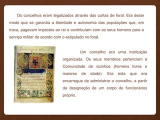 Os concelhos eram legalizados através das cartas de foral. Era deste
modo que se garantia a liberdade e autonomia das populações que, em
troca, pagavam impostos ao rei e contribuíam com os seus homens para o
serviço militar de acordo com o estipulado no foral.
Um concelho era uma instituição
organizada. Os seus membros pertenciam à
Comunidade de vizinhos (homens livres e
maiores de idade). Era esta que era
encarregue de administrar o concelho, a partir
da designação de um corpo de funcionários
próprio.
 