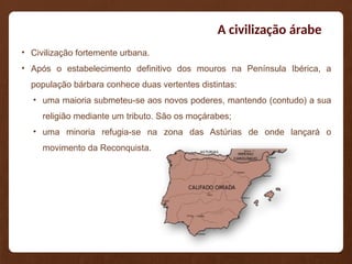 A civilização árabe
• Civilização fortemente urbana.
• Após o estabelecimento definitivo dos mouros na Península Ibérica, a
população bárbara conhece duas vertentes distintas:
• uma maioria submeteu-se aos novos poderes, mantendo (contudo) a sua
religião mediante um tributo. São os moçárabes;
• uma minoria refugia-se na zona das Astúrias de onde lançará o
movimento da Reconquista.
 
