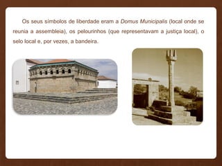 Os seus símbolos de liberdade eram a Domus Municipalis (local onde se
reunia a assembleia), os pelourinhos (que representavam a justiça local), o
selo local e, por vezes, a bandeira.
 