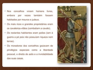 • Nos concelhos viviam homens livres,
embora por vezes também fossem
habitados por mouros e judeus.
• Os mais ricos e grandes proprietários eram
os cavaleiros-vilãos (combatiam a cavalo).
• Os restantes habitantes eram peões (iam à
guerra a pé pois não possuíam riqueza nem
terras).
• Os moradores dos concelhos gozavam de
privilégios especiais como a liberdade
pessoal, o direito de asilo e a inviolabilidade
das suas casas.
 