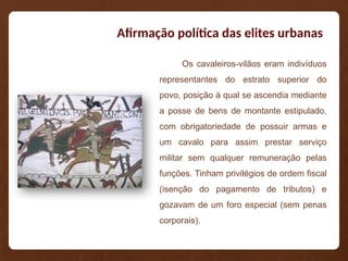 Afirmação política das elites urbanas
Os cavaleiros-vilãos eram indivíduos
representantes do estrato superior do
povo, posição à qual se ascendia mediante
a posse de bens de montante estipulado,
com obrigatoriedade de possuir armas e
um cavalo para assim prestar serviço
militar sem qualquer remuneração pelas
funções. Tinham privilégios de ordem fiscal
(isenção do pagamento de tributos) e
gozavam de um foro especial (sem penas
corporais).
 