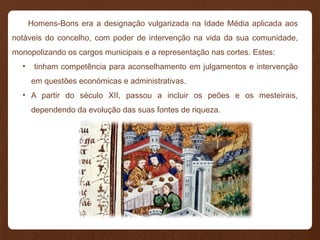 Homens-Bons era a designação vulgarizada na Idade Média aplicada aos
notáveis do concelho, com poder de intervenção na vida da sua comunidade,
monopolizando os cargos municipais e a representação nas cortes. Estes:
• tinham competência para aconselhamento em julgamentos e intervenção
em questões económicas e administrativas.
• A partir do século XII, passou a incluir os peões e os mesteirais,
dependendo da evolução das suas fontes de riqueza.
 