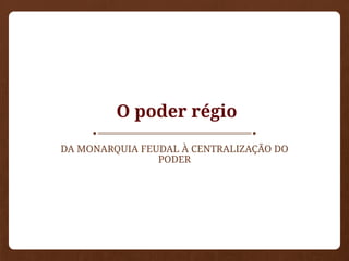 O poder régio
DA MONARQUIA FEUDAL À CENTRALIZAÇÃO DO
PODER
 