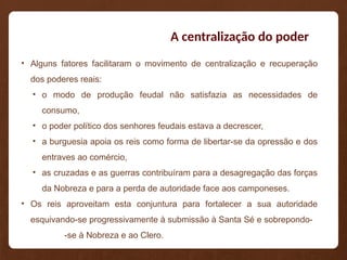 A centralização do poder
• Alguns fatores facilitaram o movimento de centralização e recuperação
dos poderes reais:
• o modo de produção feudal não satisfazia as necessidades de
consumo,
• o poder político dos senhores feudais estava a decrescer,
• a burguesia apoia os reis como forma de libertar-se da opressão e dos
entraves ao comércio,
• as cruzadas e as guerras contribuíram para a desagregação das forças
da Nobreza e para a perda de autoridade face aos camponeses.
• Os reis aproveitam esta conjuntura para fortalecer a sua autoridade
esquivando-se progressivamente à submissão à Santa Sé e sobrepondo-
-se à Nobreza e ao Clero.
 