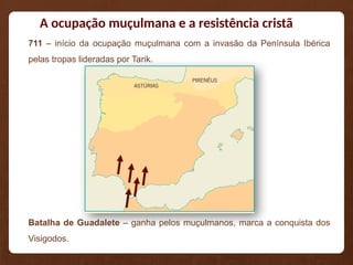 A ocupação muçulmana e a resistência cristã
711 – início da ocupação muçulmana com a invasão da Península Ibérica
pelas tropas lideradas por Tarik.
Batalha de Guadalete – ganha pelos muçulmanos, marca a conquista dos
Visigodos.
 