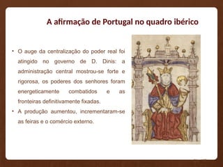 A afirmação de Portugal no quadro ibérico
• O auge da centralização do poder real foi
atingido no governo de D. Dinis: a
administração central mostrou-se forte e
rigorosa, os poderes dos senhores foram
energeticamente combatidos e as
fronteiras definitivamente fixadas.
• A produção aumentou, incrementaram-se
as feiras e o comércio externo.
Pág. 108
 