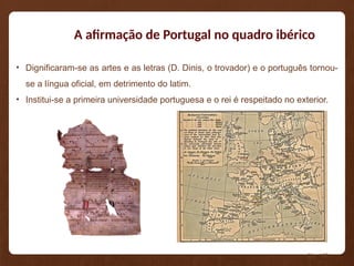 A afirmação de Portugal no quadro ibérico
• Dignificaram-se as artes e as letras (D. Dinis, o trovador) e o português tornou-
se a língua oficial, em detrimento do latim.
• Institui-se a primeira universidade portuguesa e o rei é respeitado no exterior.
Pág. 108
 