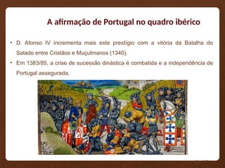 A afirmação de Portugal no quadro ibérico
• D. Afonso IV incrementa mais este prestígio com a vitória da Batalha do
Salado entre Cristãos e Muçulmanos (1340).
• Em 1383/85, a crise de sucessão dinástica é combatida e a independência de
Portugal assegurada.
Pág. 108
 