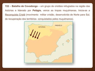 722 – Batalha de Covadonga – um grupo de cristãos refugiados na região das
Astúrias e liderado por Pelágio, vence as tropas muçulmanas. Inicia-se a
Reconquista Cristã (movimento militar cristão, desenvolvido de Norte para Sul,
de recuperação dos territórios conquistados pelos muçulmanos).
 