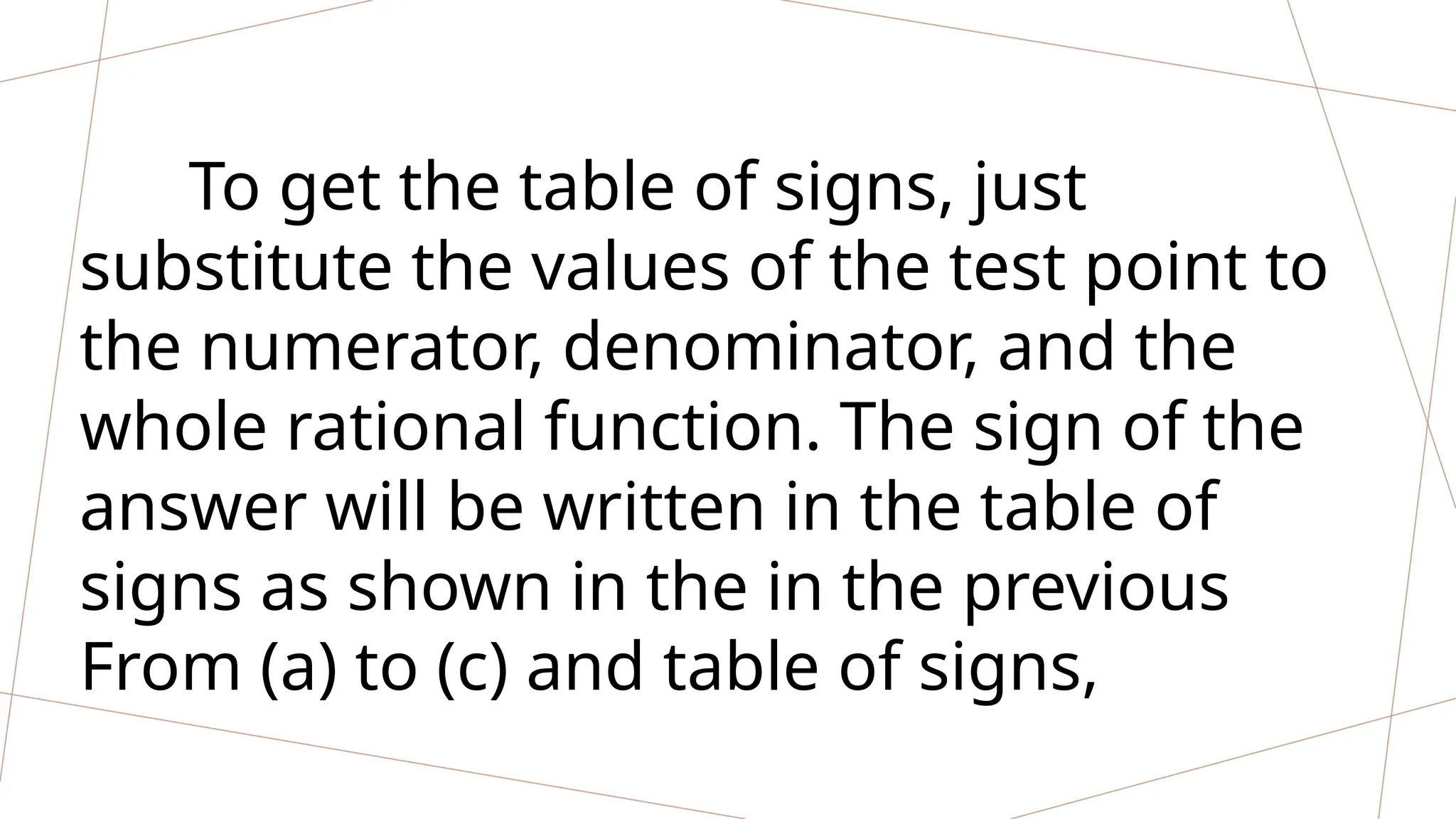 To get the table of signs, just
substitute the values of the test point to
the numerator, denominator, and the
whole rational function. The sign of the
answer will be written in the table of
signs as shown in the in the previous
From (a) to (c) and table of signs,
 