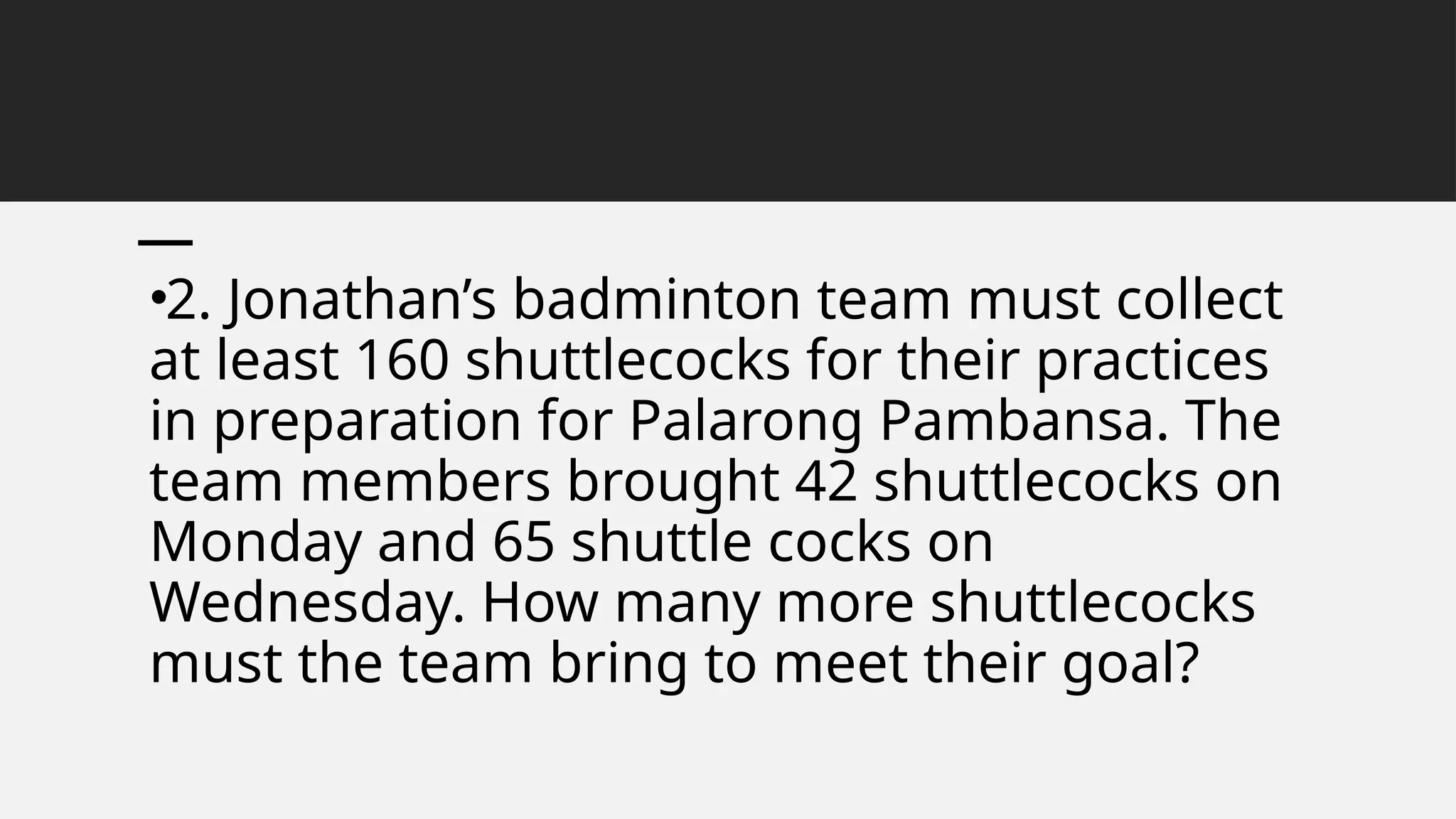 •2. Jonathan’s badminton team must collect
at least 160 shuttlecocks for their practices
in preparation for Palarong Pambansa. The
team members brought 42 shuttlecocks on
Monday and 65 shuttle cocks on
Wednesday. How many more shuttlecocks
must the team bring to meet their goal?
 
