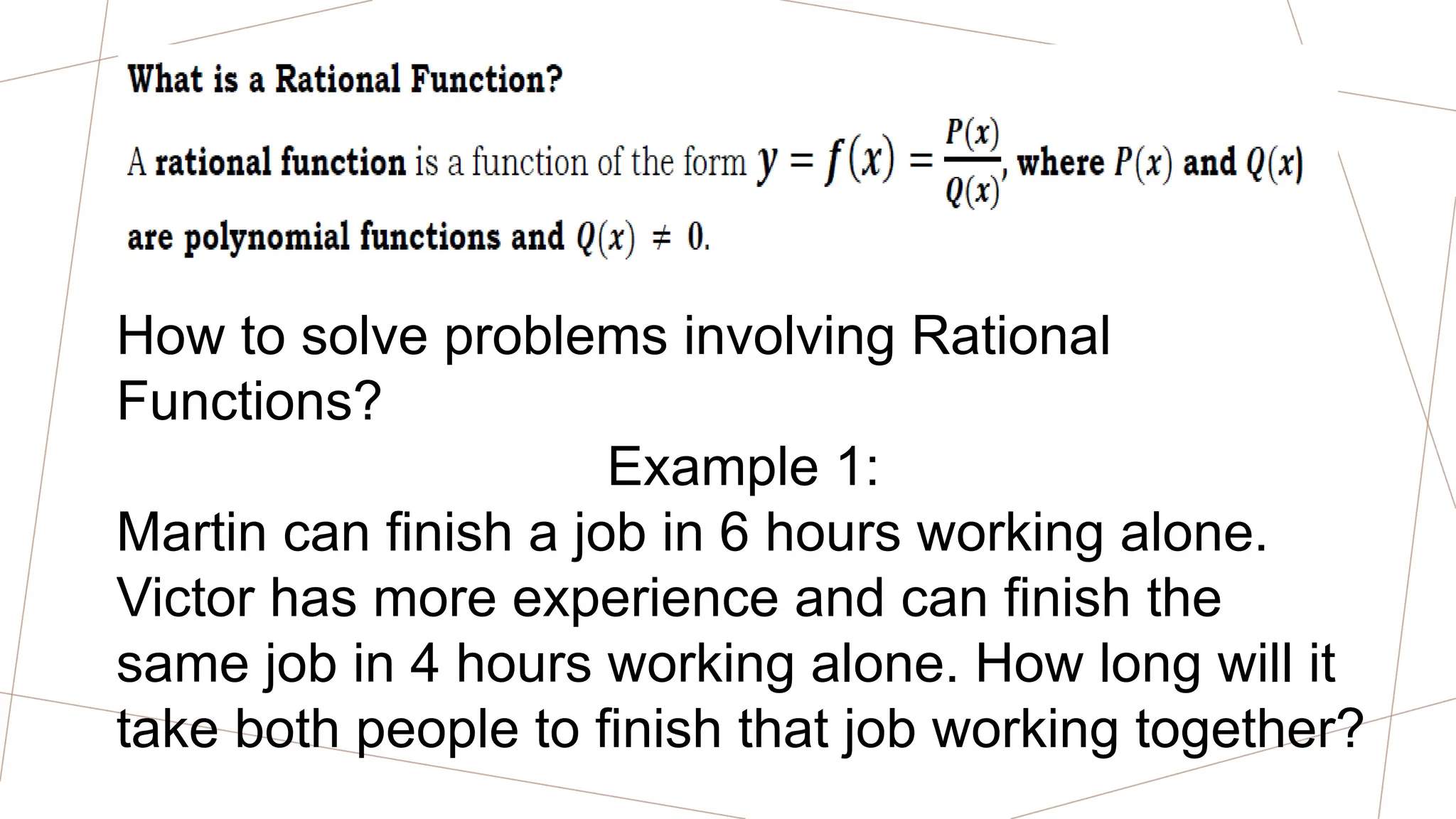 How to solve problems involving Rational
Functions?
Example 1:
Martin can finish a job in 6 hours working alone.
Victor has more experience and can finish the
same job in 4 hours working alone. How long will it
take both people to finish that job working together?
 