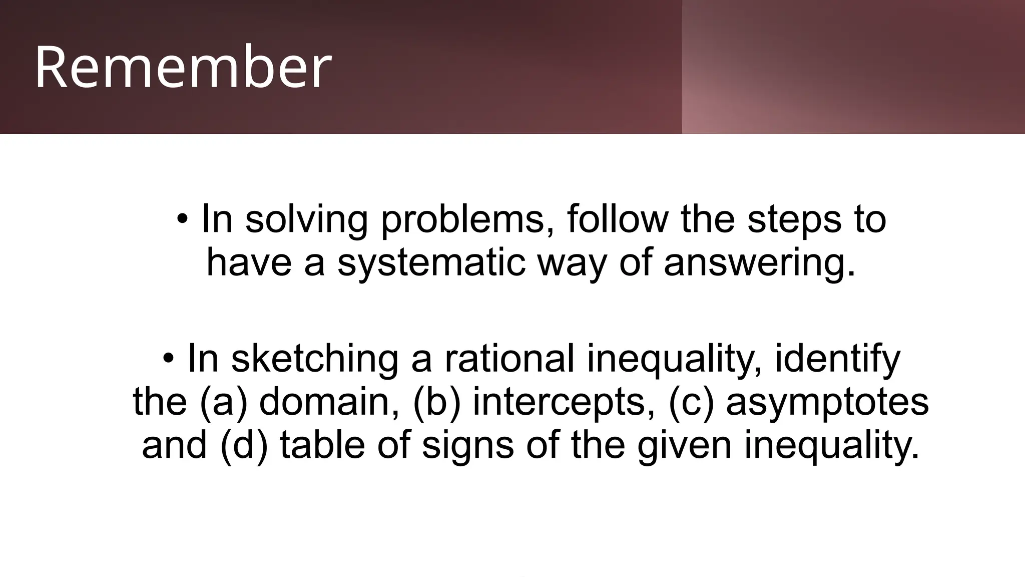 Remember
• In solving problems, follow the steps to
have a systematic way of answering.
• In sketching a rational inequality, identify
the (a) domain, (b) intercepts, (c) asymptotes
and (d) table of signs of the given inequality.
 