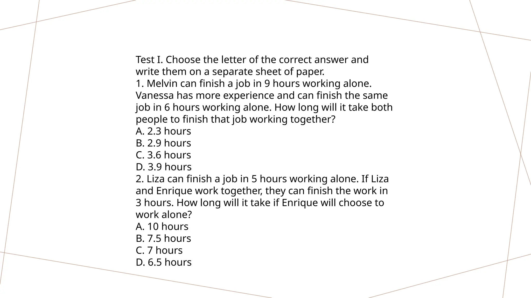 Test I. Choose the letter of the correct answer and
write them on a separate sheet of paper.
1. Melvin can finish a job in 9 hours working alone.
Vanessa has more experience and can finish the same
job in 6 hours working alone. How long will it take both
people to finish that job working together?
A. 2.3 hours
B. 2.9 hours
C. 3.6 hours
D. 3.9 hours
2. Liza can finish a job in 5 hours working alone. If Liza
and Enrique work together, they can finish the work in
3 hours. How long will it take if Enrique will choose to
work alone?
A. 10 hours
B. 7.5 hours
C. 7 hours
D. 6.5 hours
 