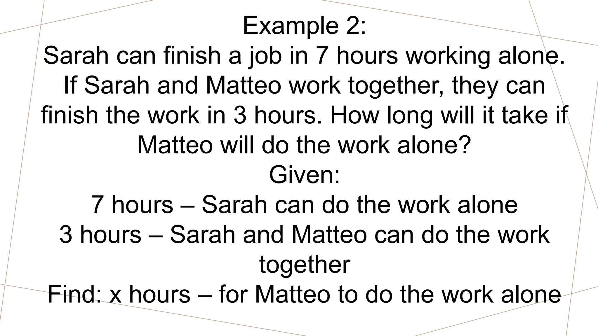 Example 2:
Sarah can finish a job in 7 hours working alone.
If Sarah and Matteo work together, they can
finish the work in 3 hours. How long will it take if
Matteo will do the work alone?
Given:
7 hours – Sarah can do the work alone
3 hours – Sarah and Matteo can do the work
together
Find: x hours – for Matteo to do the work alone
 