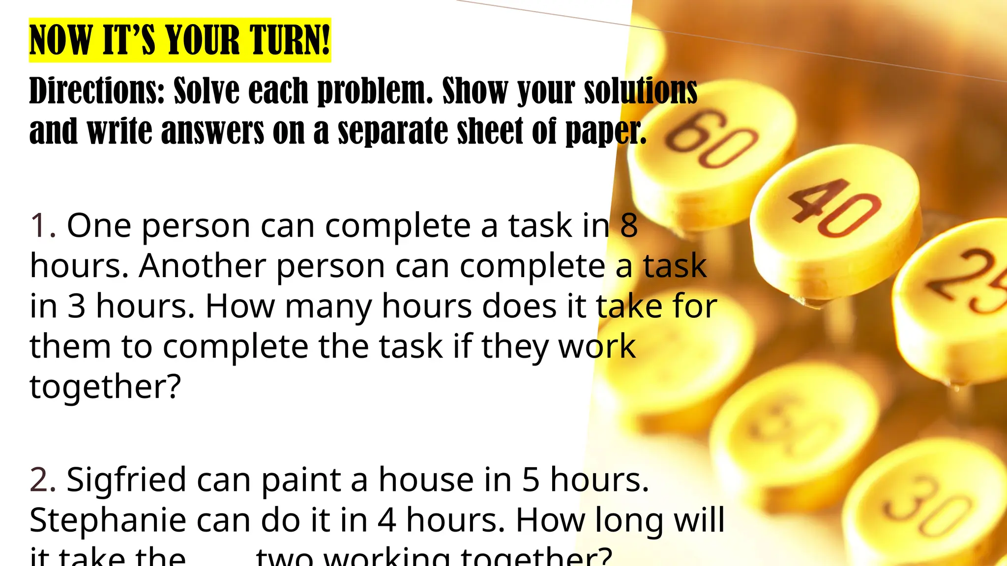 Directions: Solve each problem. Show your solutions
and write answers on a separate sheet of paper.
1. One person can complete a task in 8
hours. Another person can complete a task
in 3 hours. How many hours does it take for
them to complete the task if they work
together?
2. Sigfried can paint a house in 5 hours.
Stephanie can do it in 4 hours. How long will
NOW IT’S YOUR TURN!
 
