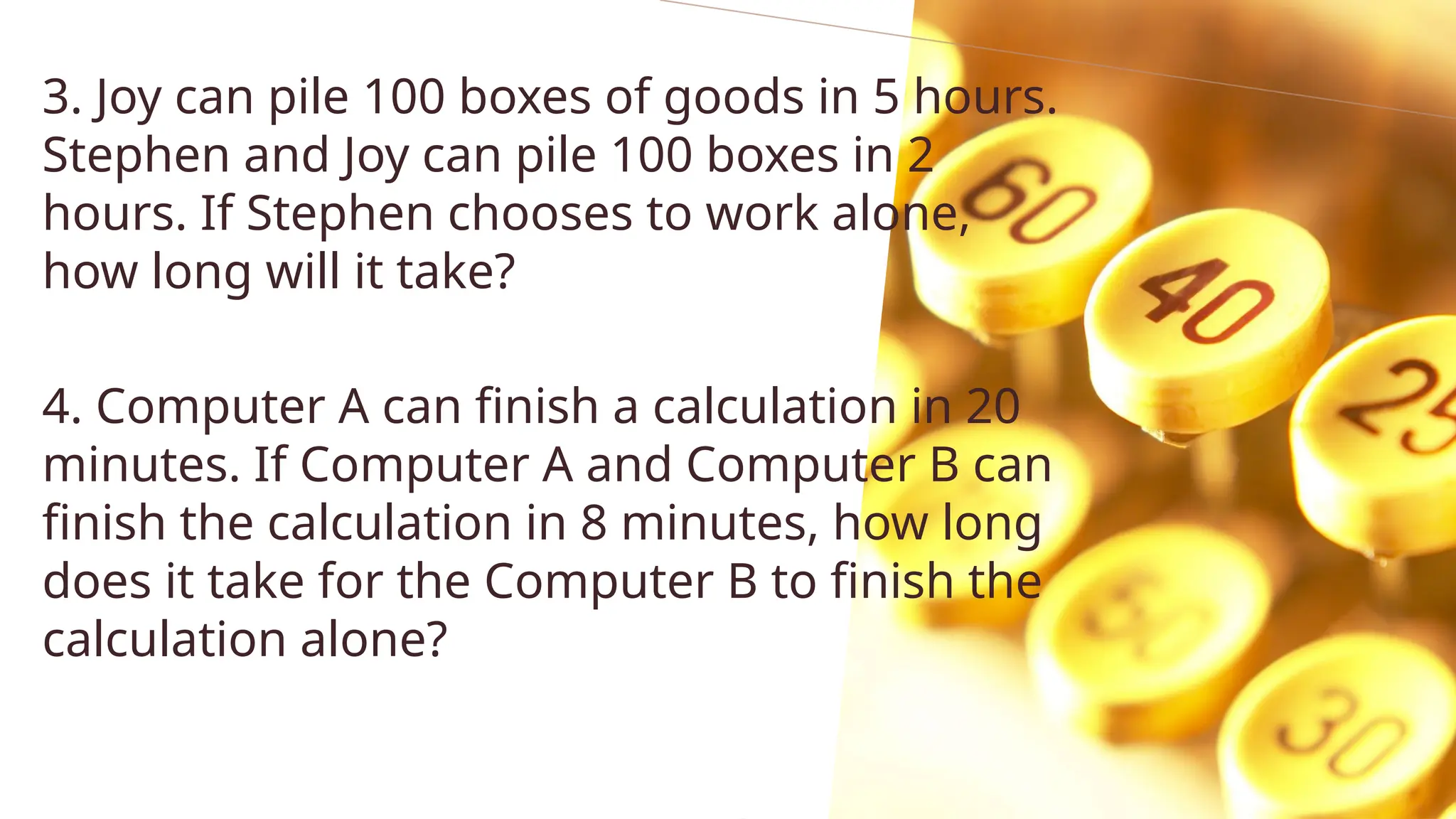 3. Joy can pile 100 boxes of goods in 5 hours.
Stephen and Joy can pile 100 boxes in 2
hours. If Stephen chooses to work alone,
how long will it take?
4. Computer A can finish a calculation in 20
minutes. If Computer A and Computer B can
finish the calculation in 8 minutes, how long
does it take for the Computer B to finish the
calculation alone?
 