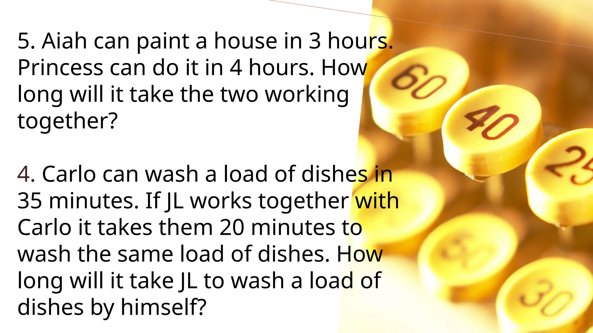5. Aiah can paint a house in 3 hours.
Princess can do it in 4 hours. How
long will it take the two working
together?
4. Carlo can wash a load of dishes in
35 minutes. If JL works together with
Carlo it takes them 20 minutes to
wash the same load of dishes. How
long will it take JL to wash a load of
dishes by himself?
 