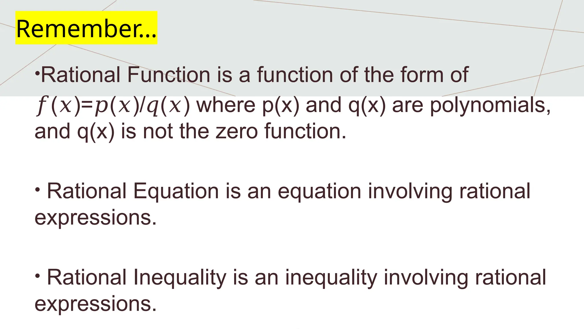 •Rational Function is a function of the form of
𝑓( )= ( )/ ( ) where p(x) and q(x) are polynomials,
𝑥 𝑝 𝑥 𝑞 𝑥
and q(x) is not the zero function.
• Rational Equation is an equation involving rational
expressions.
• Rational Inequality is an inequality involving rational
expressions.
Remember…
 