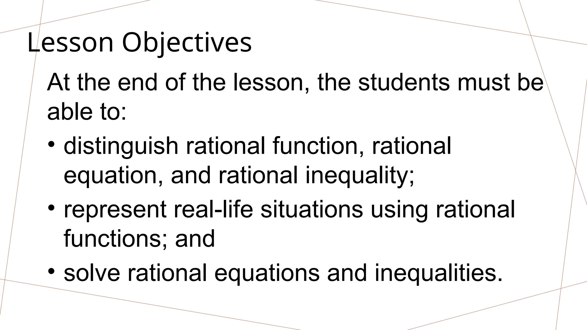 Lesson Objectives
At the end of the lesson, the students must be
able to:
• distinguish rational function, rational
equation, and rational inequality;
• represent real-life situations using rational
functions; and
• solve rational equations and inequalities.
 