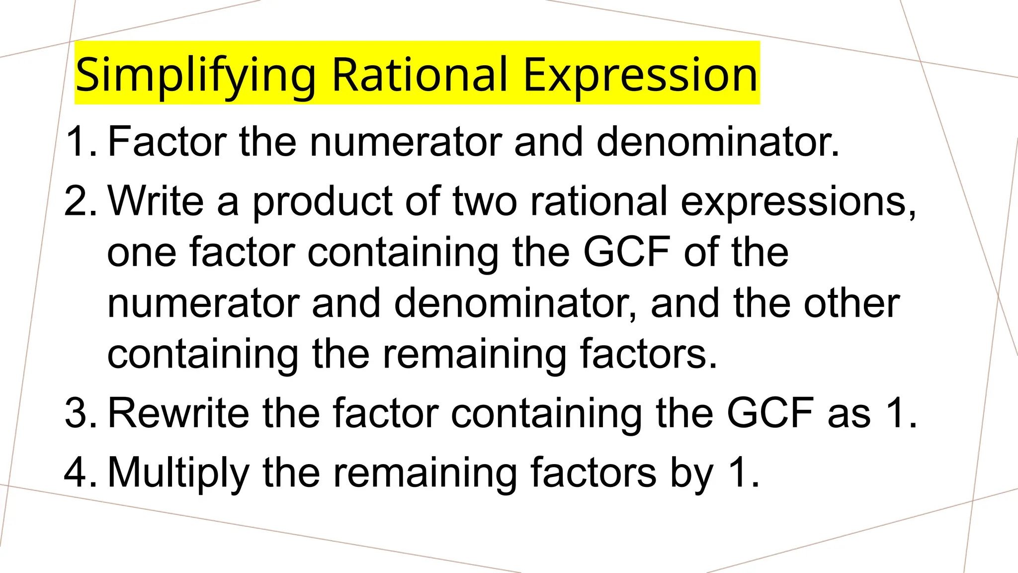 Simplifying Rational Expression
1. Factor the numerator and denominator.
2. Write a product of two rational expressions,
one factor containing the GCF of the
numerator and denominator, and the other
containing the remaining factors.
3. Rewrite the factor containing the GCF as 1.
4. Multiply the remaining factors by 1.
 