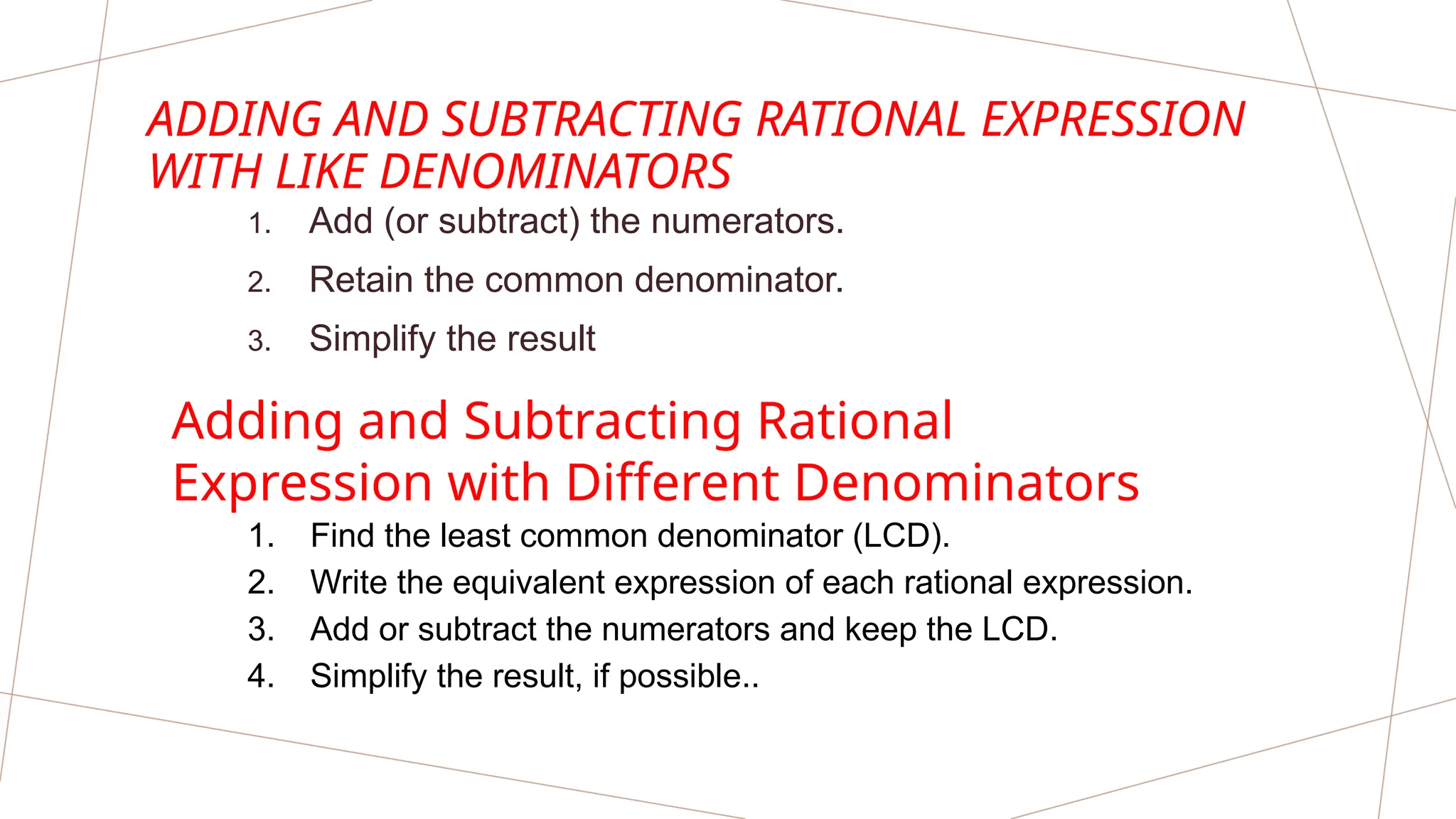 ADDING AND SUBTRACTING RATIONAL EXPRESSION
WITH LIKE DENOMINATORS
1. Add (or subtract) the numerators.
2. Retain the common denominator.
3. Simplify the result
Adding and Subtracting Rational
Expression with Different Denominators
1. Find the least common denominator (LCD).
2. Write the equivalent expression of each rational expression.
3. Add or subtract the numerators and keep the LCD.
4. Simplify the result, if possible..
 