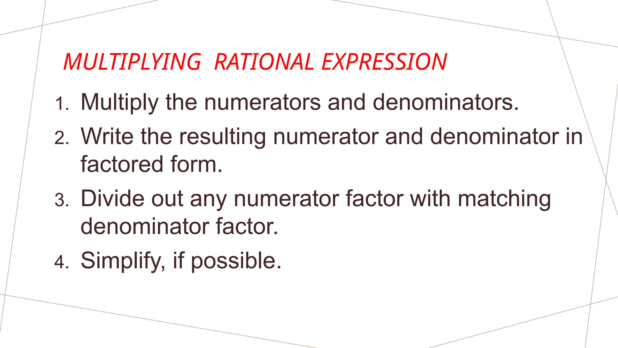 MULTIPLYING RATIONAL EXPRESSION
1. Multiply the numerators and denominators.
2. Write the resulting numerator and denominator in
factored form.
3. Divide out any numerator factor with matching
denominator factor.
4. Simplify, if possible.
 