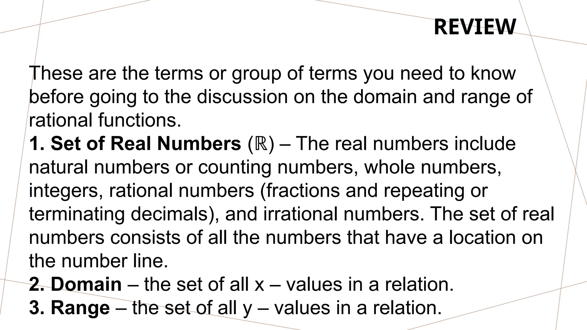 REVIEW
These are the terms or group of terms you need to know
before going to the discussion on the domain and range of
rational functions.
1. Set of Real Numbers ( ) – The real numbers include
ℝ
natural numbers or counting numbers, whole numbers,
integers, rational numbers (fractions and repeating or
terminating decimals), and irrational numbers. The set of real
numbers consists of all the numbers that have a location on
the number line.
2. Domain – the set of all x – values in a relation.
3. Range – the set of all y – values in a relation.
 
