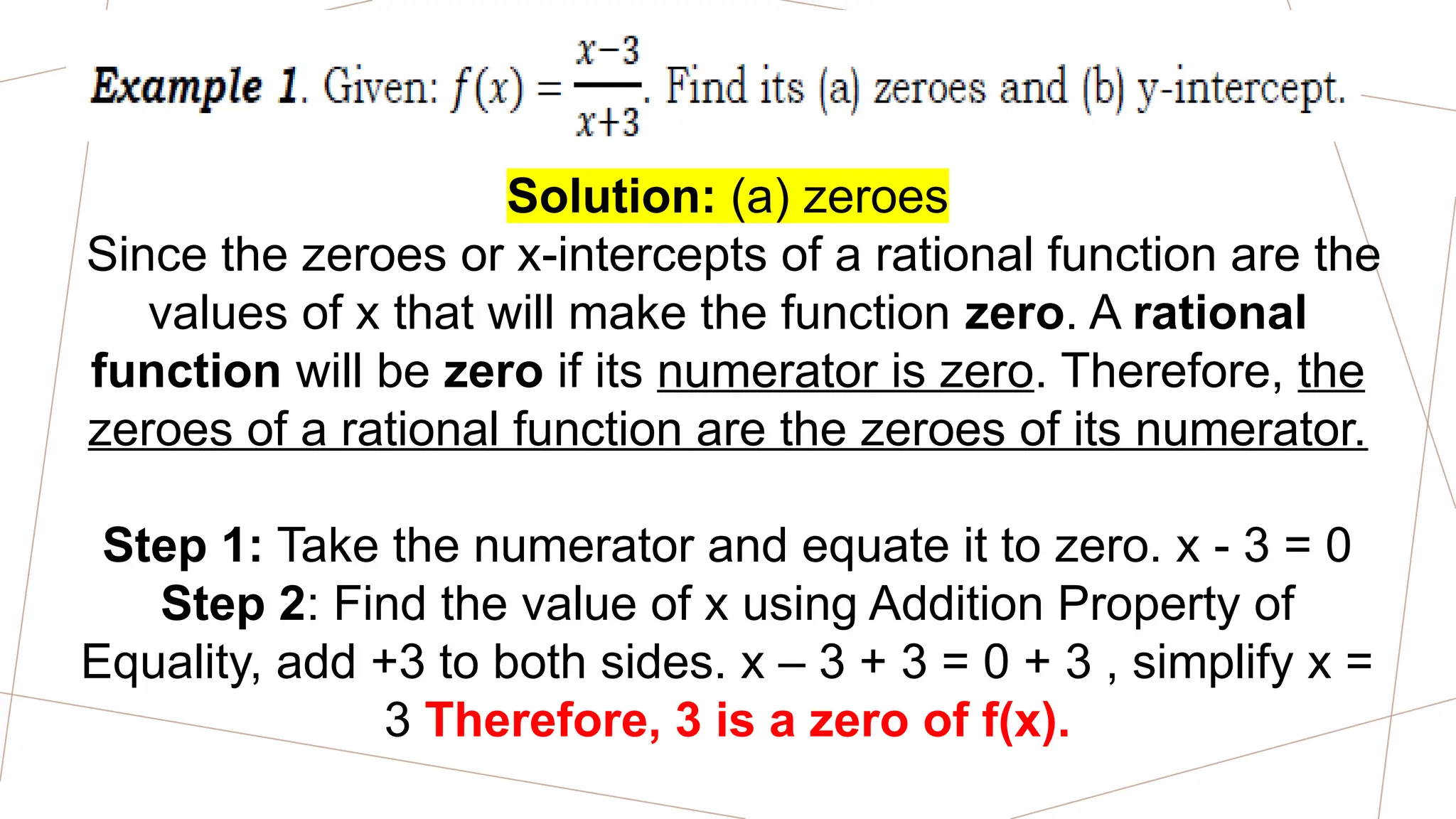 Solution: (a) zeroes
Since the zeroes or x-intercepts of a rational function are the
values of x that will make the function zero. A rational
function will be zero if its numerator is zero. Therefore, the
zeroes of a rational function are the zeroes of its numerator.
Step 1: Take the numerator and equate it to zero. x - 3 = 0
Step 2: Find the value of x using Addition Property of
Equality, add +3 to both sides. x – 3 + 3 = 0 + 3 , simplify x =
3 Therefore, 3 is a zero of f(x).
 