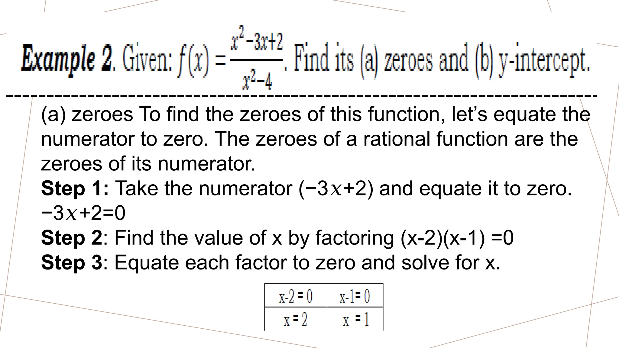 (a) zeroes To find the zeroes of this function, let’s equate the
numerator to zero. The zeroes of a rational function are the
zeroes of its numerator.
Step 1: Take the numerator (−3 +2) and equate it to zero.
𝑥
−3 +2=0
𝑥
Step 2: Find the value of x by factoring (x-2)(x-1) =0
Step 3: Equate each factor to zero and solve for x.
 