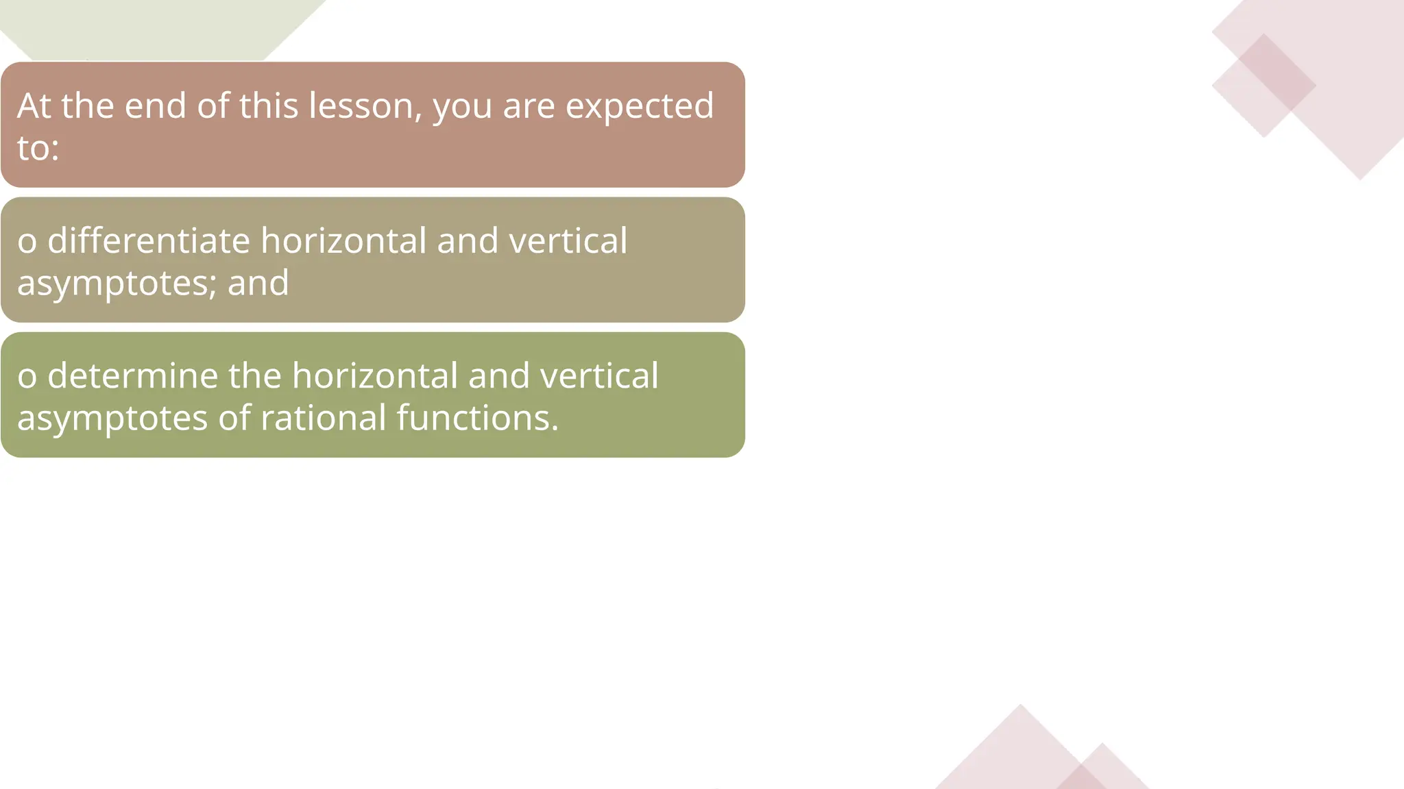 At the end of this lesson, you are expected
to:
o differentiate horizontal and vertical
asymptotes; and
o determine the horizontal and vertical
asymptotes of rational functions.
 