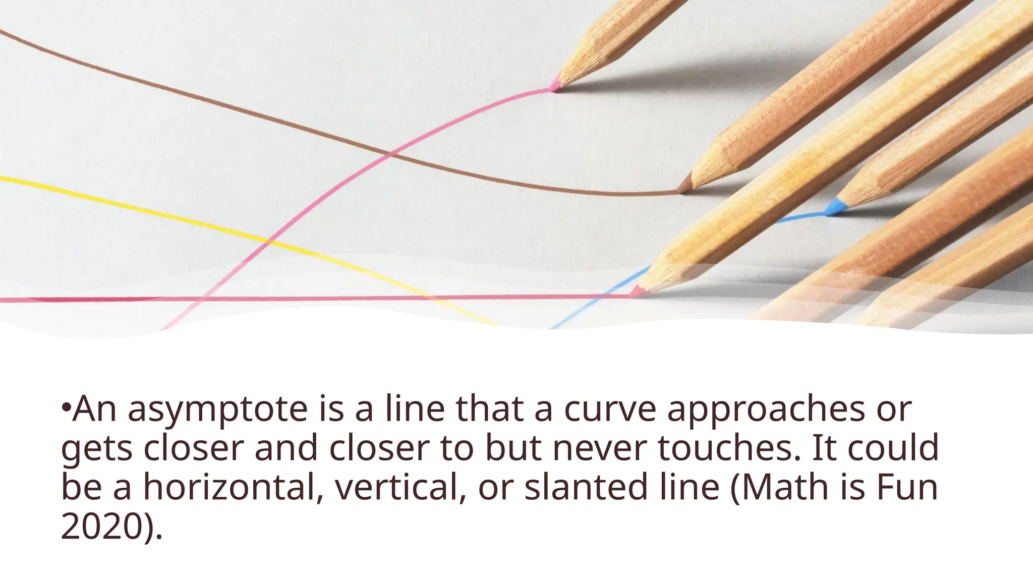 •An asymptote is a line that a curve approaches or
gets closer and closer to but never touches. It could
be a horizontal, vertical, or slanted line (Math is Fun
2020).
 