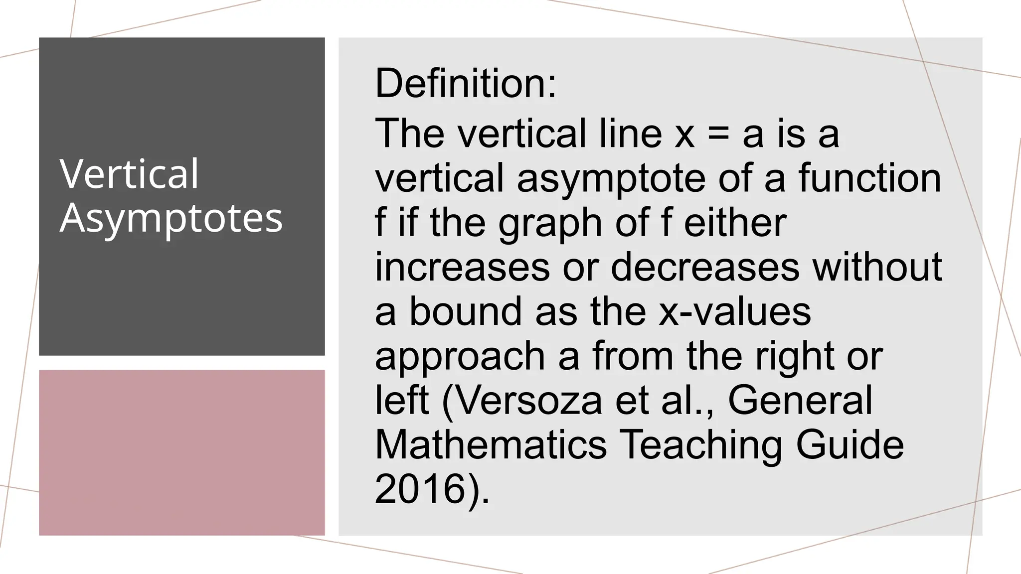 Vertical
Asymptotes
Definition:
The vertical line x = a is a
vertical asymptote of a function
f if the graph of f either
increases or decreases without
a bound as the x-values
approach a from the right or
left (Versoza et al., General
Mathematics Teaching Guide
2016).
 