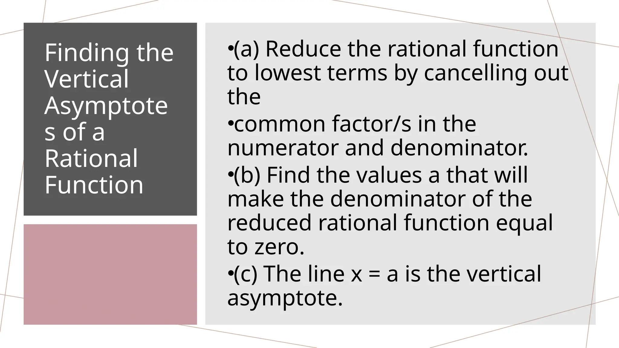 Finding the
Vertical
Asymptote
s of a
Rational
Function
•(a) Reduce the rational function
to lowest terms by cancelling out
the
•common factor/s in the
numerator and denominator.
•(b) Find the values a that will
make the denominator of the
reduced rational function equal
to zero.
•(c) The line x = a is the vertical
asymptote.
 