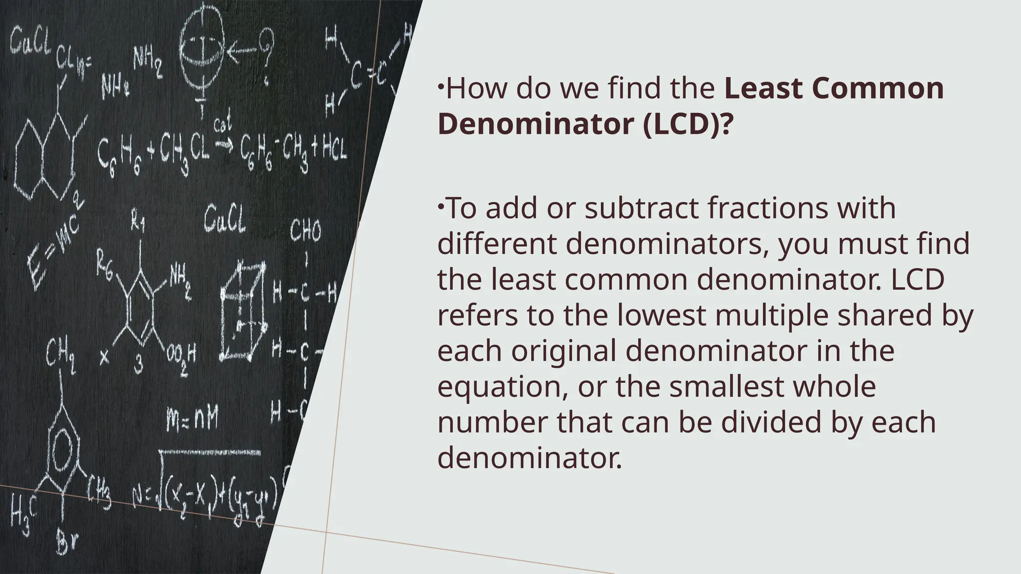 •How do we find the Least Common
Denominator (LCD)?
•To add or subtract fractions with
different denominators, you must find
the least common denominator. LCD
refers to the lowest multiple shared by
each original denominator in the
equation, or the smallest whole
number that can be divided by each
denominator.
 