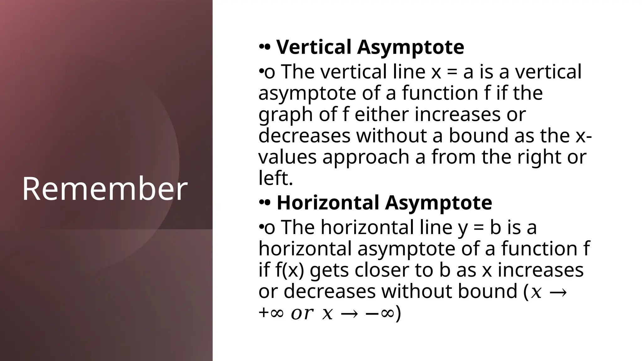 Remember
•• Vertical Asymptote
•o The vertical line x = a is a vertical
asymptote of a function f if the
graph of f either increases or
decreases without a bound as the x-
values approach a from the right or
left.
•• Horizontal Asymptote
•o The horizontal line y = b is a
horizontal asymptote of a function f
if f(x) gets closer to b as x increases
or decreases without bound (𝑥 →
+ )
∞ 𝑜𝑟 𝑥 → −∞
 