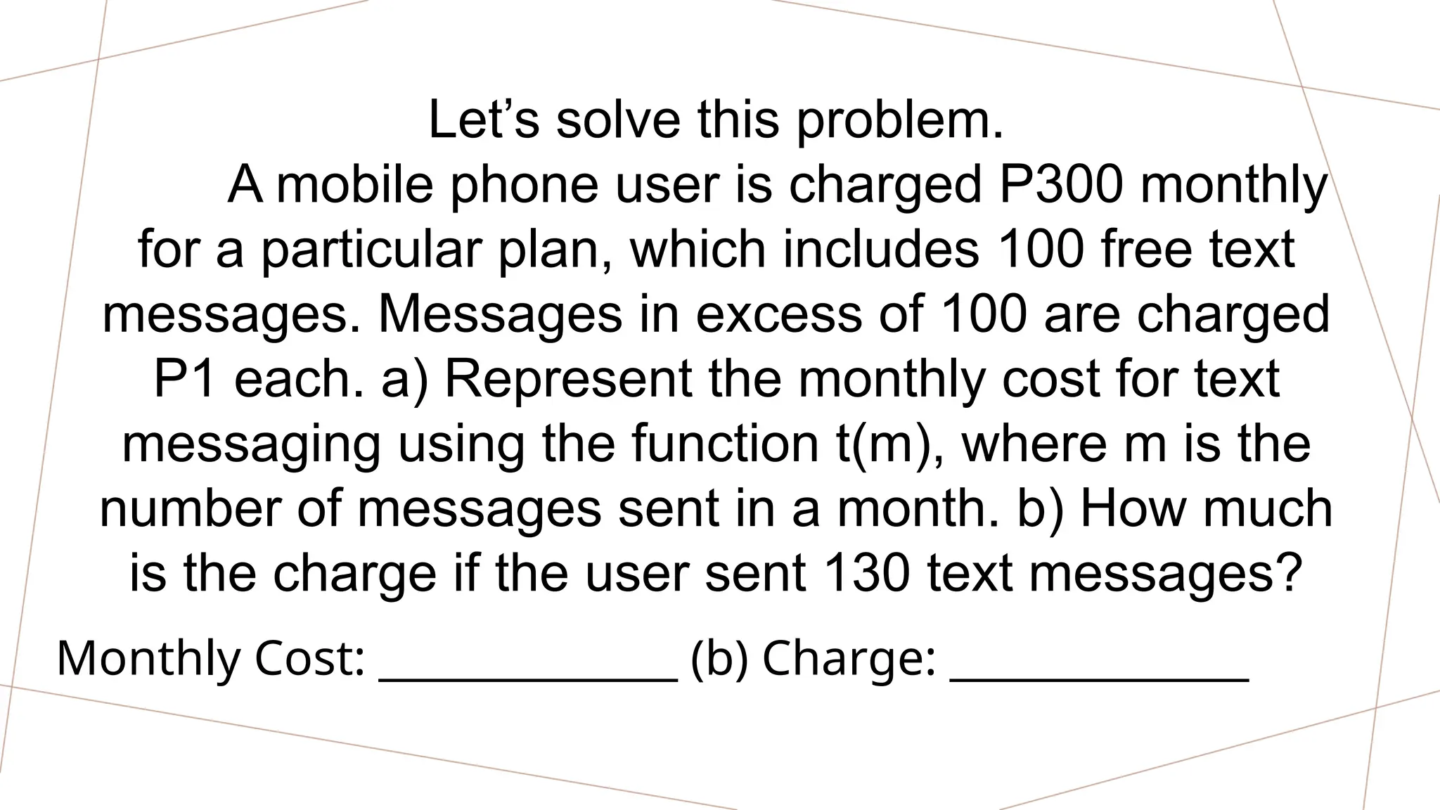 Let’s solve this problem.
A mobile phone user is charged P300 monthly
for a particular plan, which includes 100 free text
messages. Messages in excess of 100 are charged
P1 each. a) Represent the monthly cost for text
messaging using the function t(m), where m is the
number of messages sent in a month. b) How much
is the charge if the user sent 130 text messages?
Monthly Cost: ______________ (b) Charge: ______________
 