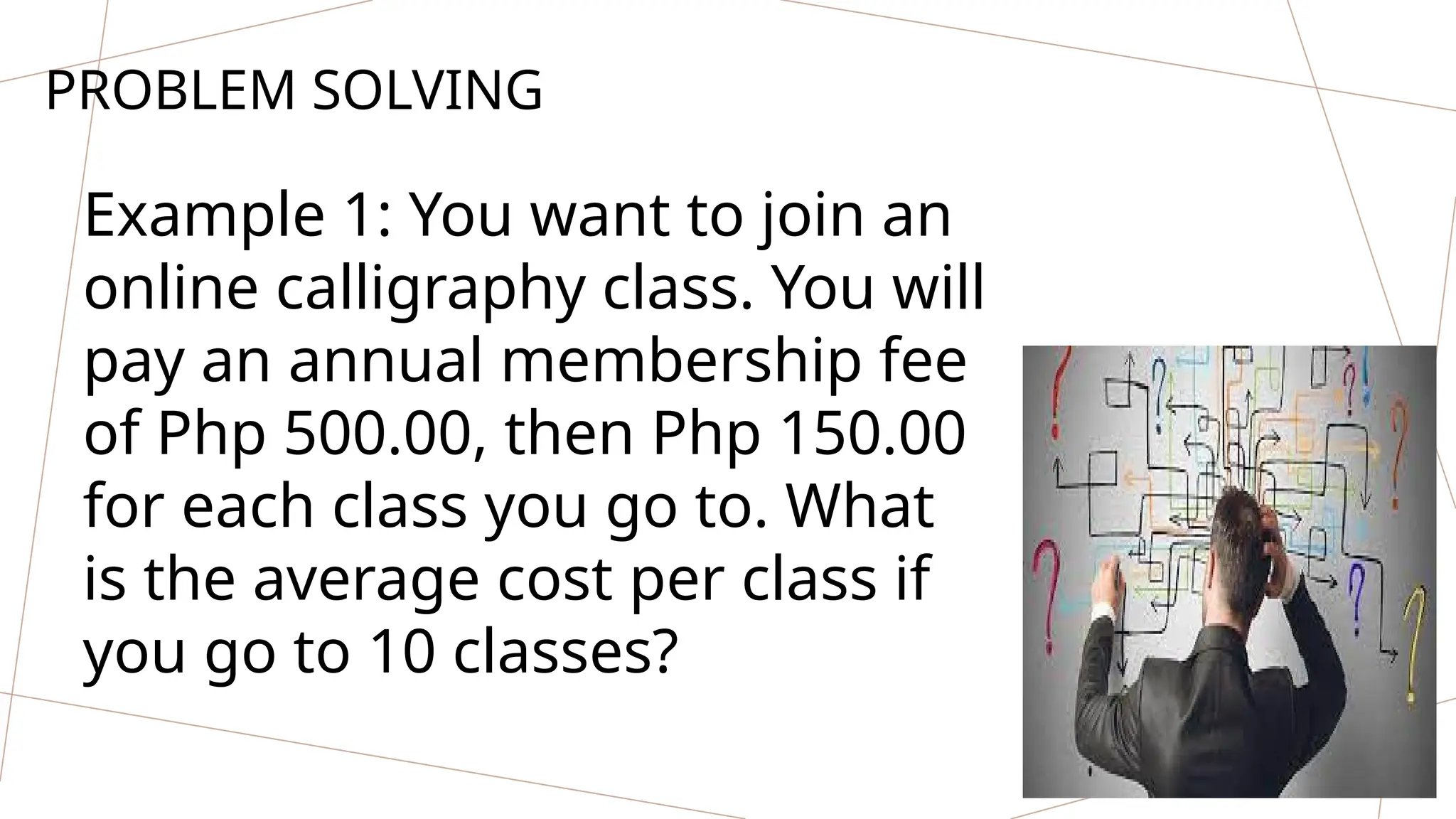 PROBLEM SOLVING
Example 1: You want to join an
online calligraphy class. You will
pay an annual membership fee
of Php 500.00, then Php 150.00
for each class you go to. What
is the average cost per class if
you go to 10 classes?
 