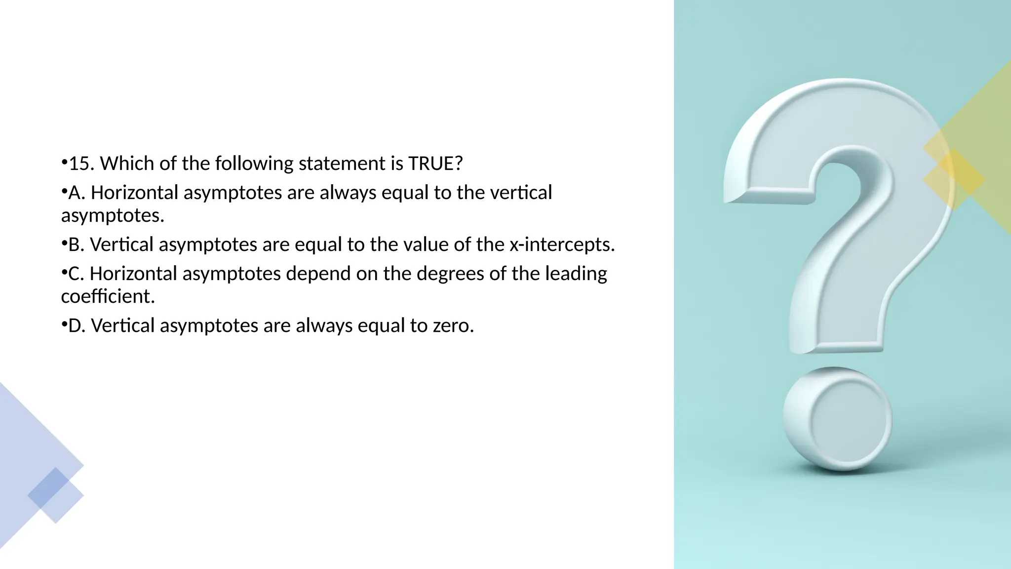 •15. Which of the following statement is TRUE?
•A. Horizontal asymptotes are always equal to the vertical
asymptotes.
•B. Vertical asymptotes are equal to the value of the x-intercepts.
•C. Horizontal asymptotes depend on the degrees of the leading
coefficient.
•D. Vertical asymptotes are always equal to zero.
 