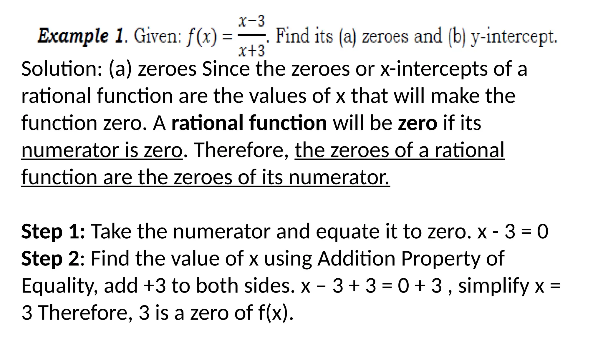 Solution: (a) zeroes Since the zeroes or x-intercepts of a
rational function are the values of x that will make the
function zero. A rational function will be zero if its
numerator is zero. Therefore, the zeroes of a rational
function are the zeroes of its numerator.
Step 1: Take the numerator and equate it to zero. x - 3 = 0
Step 2: Find the value of x using Addition Property of
Equality, add +3 to both sides. x – 3 + 3 = 0 + 3 , simplify x =
3 Therefore, 3 is a zero of f(x).
 