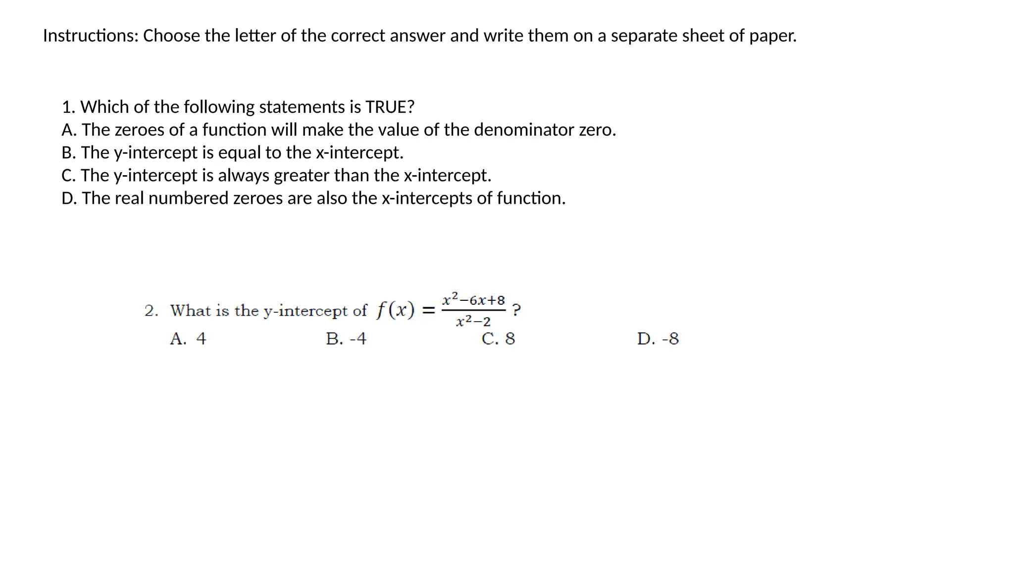 Instructions: Choose the letter of the correct answer and write them on a separate sheet of paper.
1. Which of the following statements is TRUE?
A. The zeroes of a function will make the value of the denominator zero.
B. The y-intercept is equal to the x-intercept.
C. The y-intercept is always greater than the x-intercept.
D. The real numbered zeroes are also the x-intercepts of function.
 