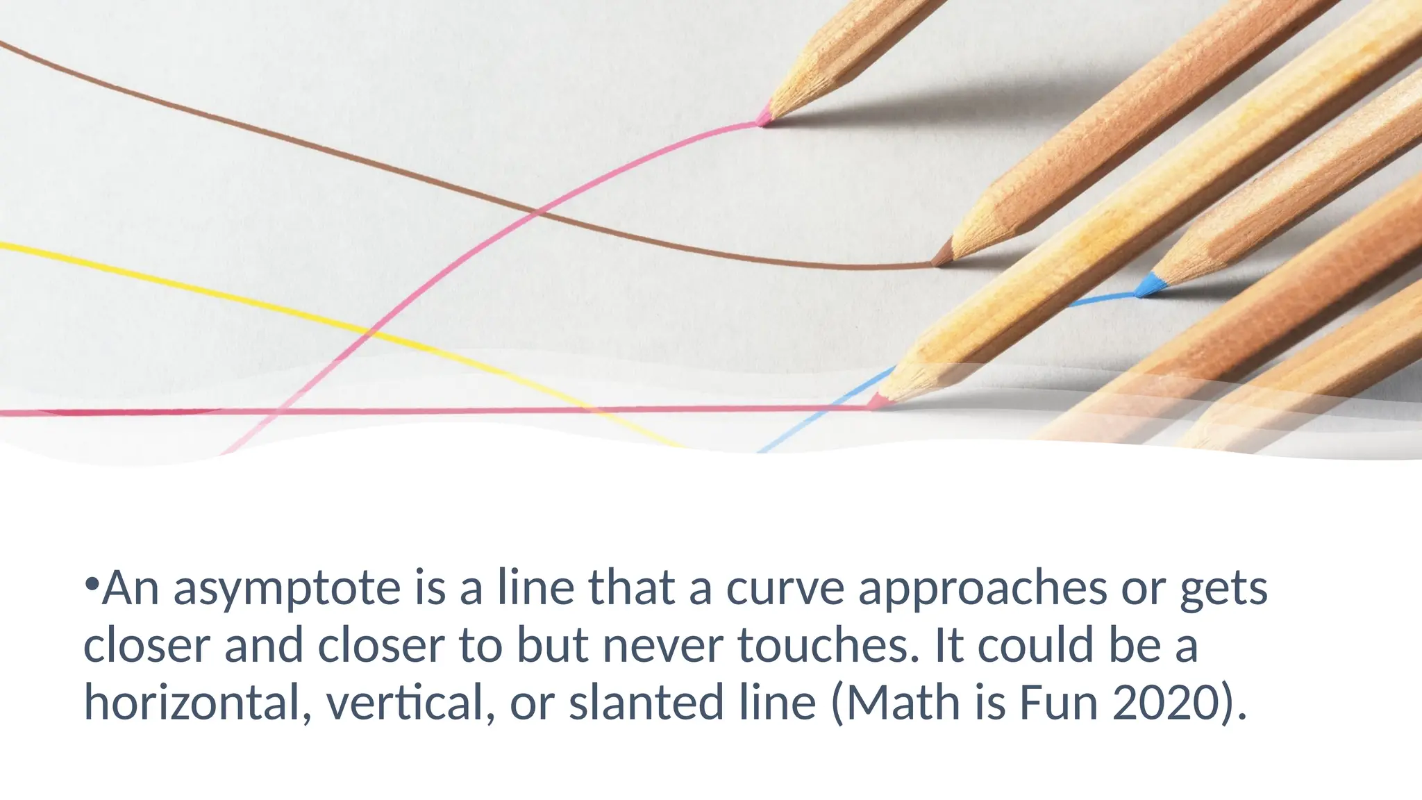 •An asymptote is a line that a curve approaches or gets
closer and closer to but never touches. It could be a
horizontal, vertical, or slanted line (Math is Fun 2020).
 