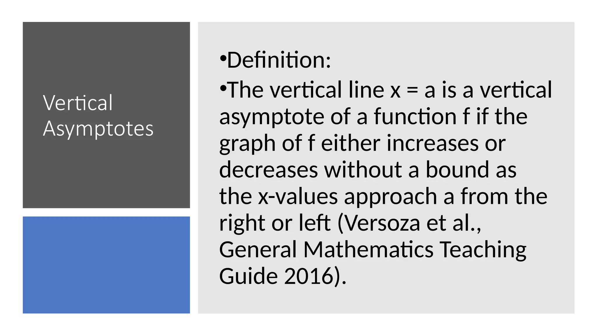 Vertical
Asymptotes
•Definition:
•The vertical line x = a is a vertical
asymptote of a function f if the
graph of f either increases or
decreases without a bound as
the x-values approach a from the
right or left (Versoza et al.,
General Mathematics Teaching
Guide 2016).
 