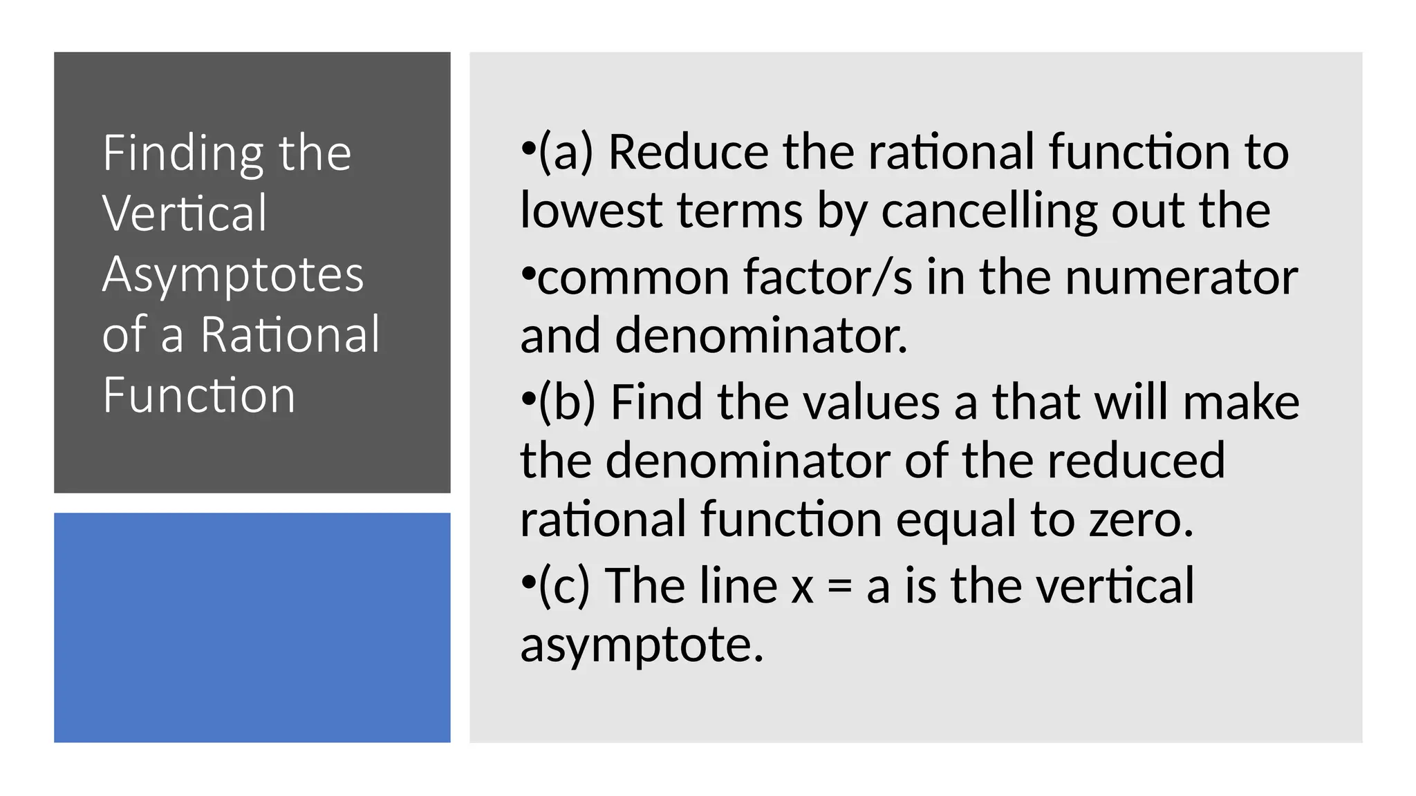 Finding the
Vertical
Asymptotes
of a Rational
Function
•(a) Reduce the rational function to
lowest terms by cancelling out the
•common factor/s in the numerator
and denominator.
•(b) Find the values a that will make
the denominator of the reduced
rational function equal to zero.
•(c) The line x = a is the vertical
asymptote.
 