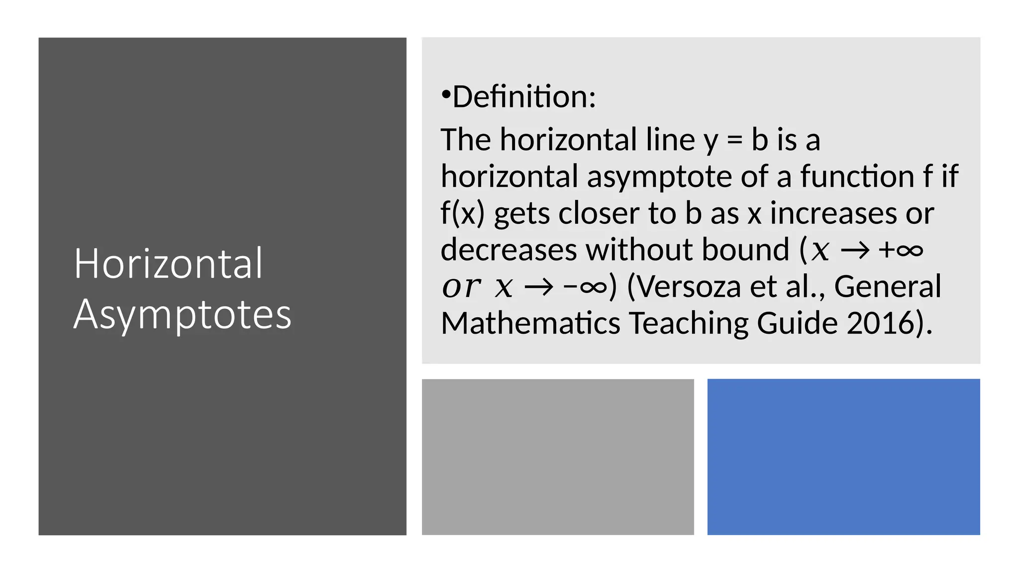 Horizontal
Asymptotes
•Definition:
The horizontal line y = b is a
horizontal asymptote of a function f if
f(x) gets closer to b as x increases or
decreases without bound ( → +∞
𝑥
→ −∞) (Versoza et al., General
𝑜𝑟 𝑥
Mathematics Teaching Guide 2016).
 