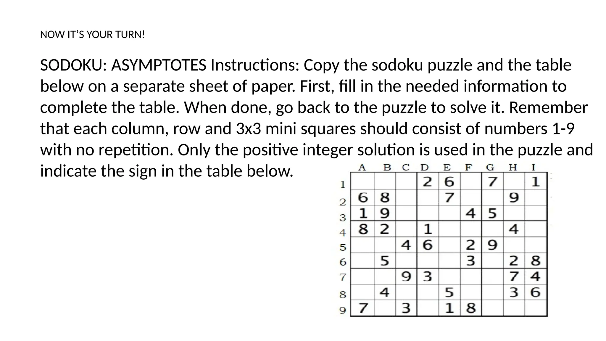 NOW IT’S YOUR TURN!
SODOKU: ASYMPTOTES Instructions: Copy the sodoku puzzle and the table
below on a separate sheet of paper. First, fill in the needed information to
complete the table. When done, go back to the puzzle to solve it. Remember
that each column, row and 3x3 mini squares should consist of numbers 1-9
with no repetition. Only the positive integer solution is used in the puzzle and
indicate the sign in the table below.
 