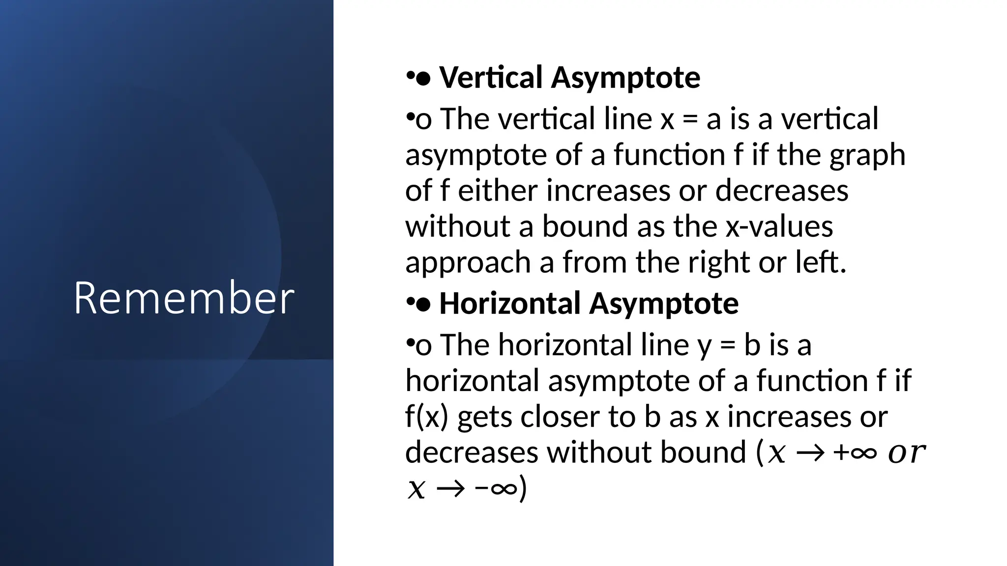 Remember
•• Vertical Asymptote
•o The vertical line x = a is a vertical
asymptote of a function f if the graph
of f either increases or decreases
without a bound as the x-values
approach a from the right or left.
•• Horizontal Asymptote
•o The horizontal line y = b is a
horizontal asymptote of a function f if
f(x) gets closer to b as x increases or
decreases without bound ( → +∞
𝑥 𝑜𝑟
→ −∞)
𝑥
 
