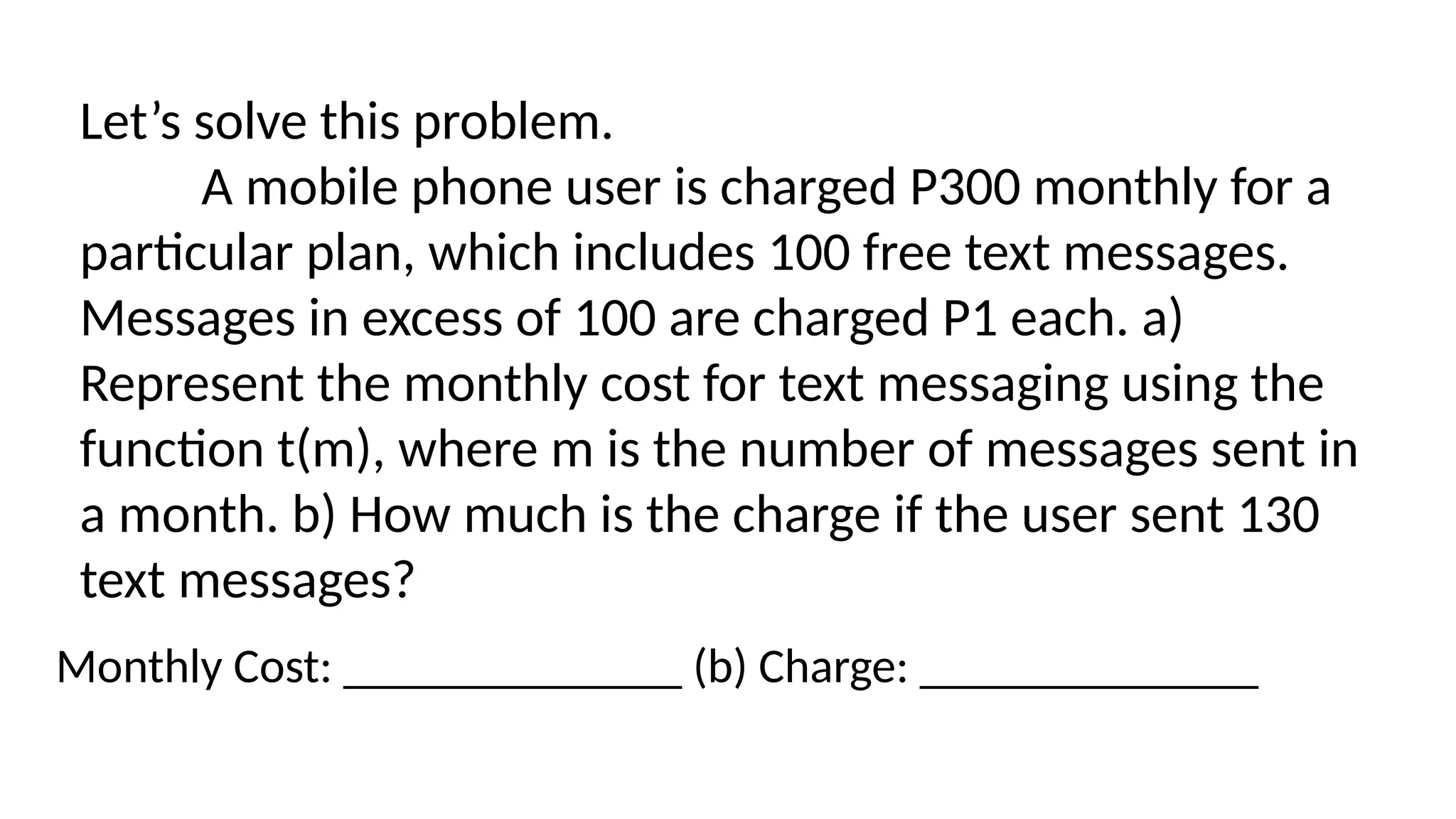 Let’s solve this problem.
A mobile phone user is charged P300 monthly for a
particular plan, which includes 100 free text messages.
Messages in excess of 100 are charged P1 each. a)
Represent the monthly cost for text messaging using the
function t(m), where m is the number of messages sent in
a month. b) How much is the charge if the user sent 130
text messages?
Monthly Cost: ______________ (b) Charge: ______________
 